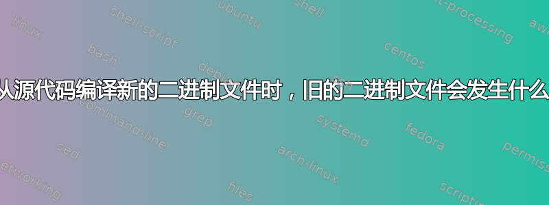 当从源代码编译新的二进制文件时，旧的二进制文件会发生什么？