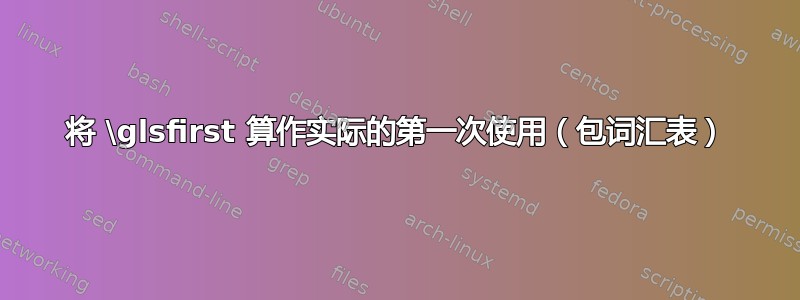 将 \glsfirst 算作实际的第一次使用（包词汇表）