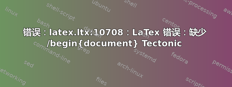 错误：latex.ltx:10708：LaTex 错误：缺少 /begin{document} Tectonic