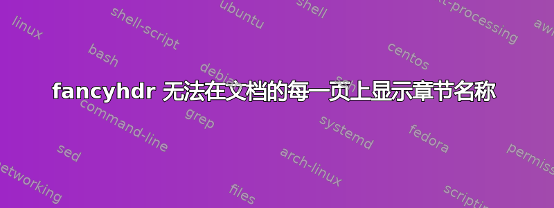 fancyhdr 无法在文档的每一页上显示章节名称