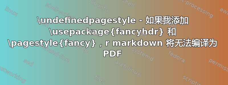 \undefinedpagestyle - 如果我添加 \usepackage{fancyhdr} 和 \pagestyle{fancy}，r markdown 将无法编译为 PDF