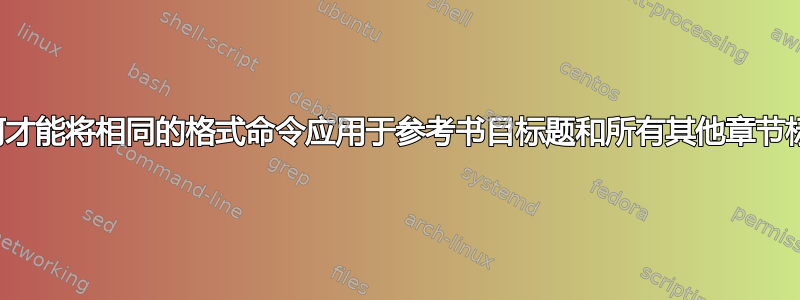 我如何才能将相同的格式命令应用于参考书目标题和所有其他章节标题？