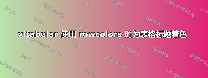 xltabular 使用 rowcolors 时为表格标题着色