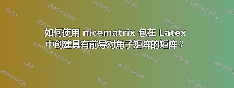 如何使用 nicematrix 包在 Latex 中创建具有前导对角子矩阵的矩阵？