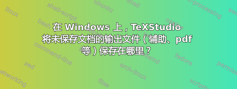 在 Windows 上，TeXStudio 将未保存文档的输出文件（辅助、pdf 等）保存在哪里？