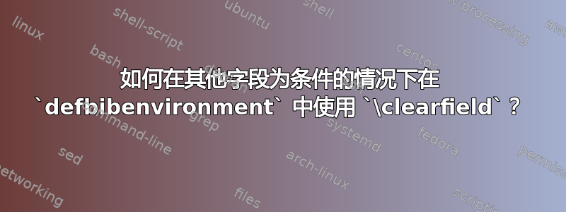 如何在其他字段为条件的情况下在 `defbibenvironment` 中使用 `\clearfield`？