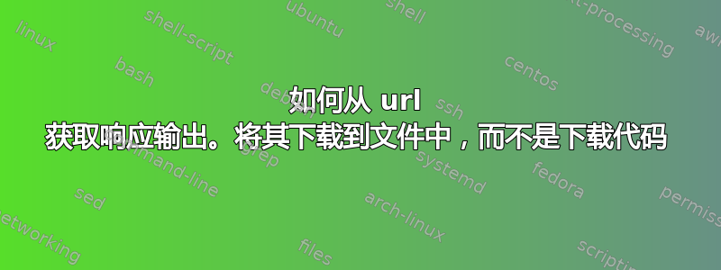 如何从 url 获取响应输出。将其下载到文件中，而不是下载代码