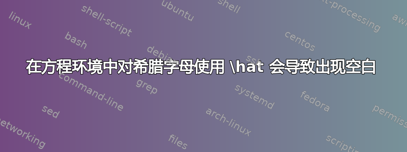 在方程环境中对希腊字母使用 \hat 会导致出现空白