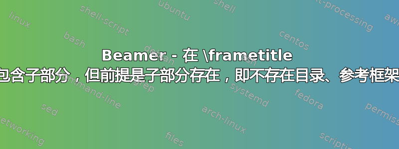 Beamer - 在 \frametitle 中包含子部分，但前提是子部分存在，即不存在目录、参考框架等