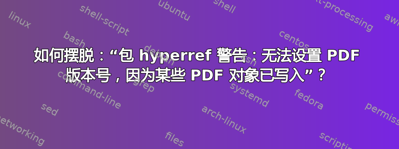 如何摆脱：“包 hyperref 警告：无法设置 PDF 版本号，因为某些 PDF 对象已写入”？