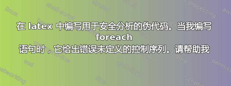 在 latex 中编写用于安全分析的伪代码。当我编写 foreach 语句时，它给出错误未定义的控制序列。请帮助我