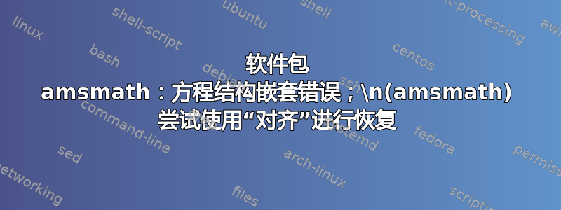 软件包 amsmath：方程结构嵌套错误；\n(amsmath) 尝试使用“对齐”进行恢复