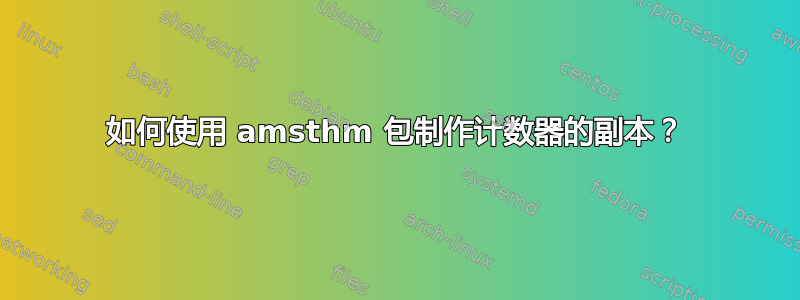 如何使用 amsthm 包制作计数器的副本？