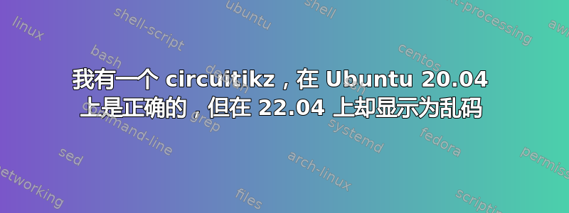 我有一个 circuitikz，在 Ubuntu 20.04 上是正确的，但在 22.04 上却显示为乱码