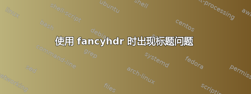 使用 fancyhdr 时出现标题问题