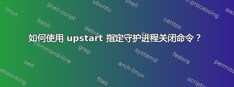 如何使用 upstart 指定守护进程关闭命令？