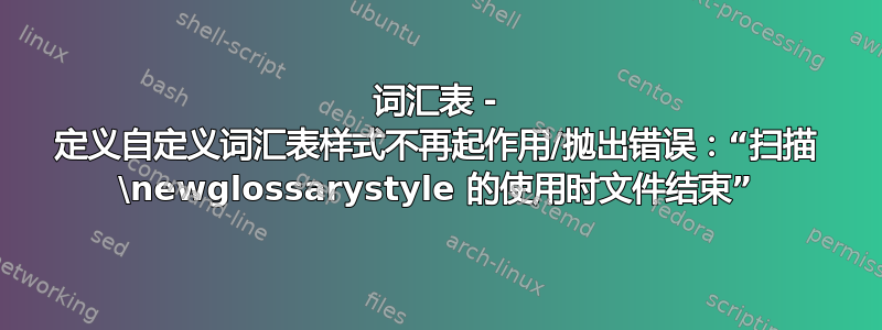 词汇表 - 定义自定义词汇表样式不再起作用/抛出错误：“扫描 \newglossarystyle 的使用时文件结束”