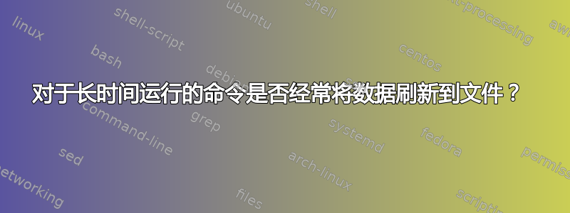 对于长时间运行的命令是否经常将数据刷新到文件？ 