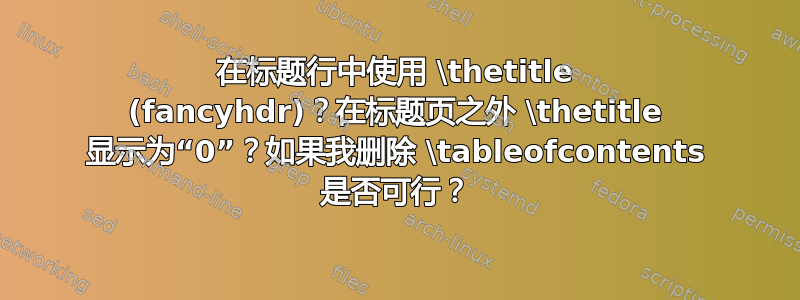 在标题行中使用 \thetitle (fancyhdr)？在标题页之外 \thetitle 显示为“0”？如果我删除 \tableofcontents 是否可行？