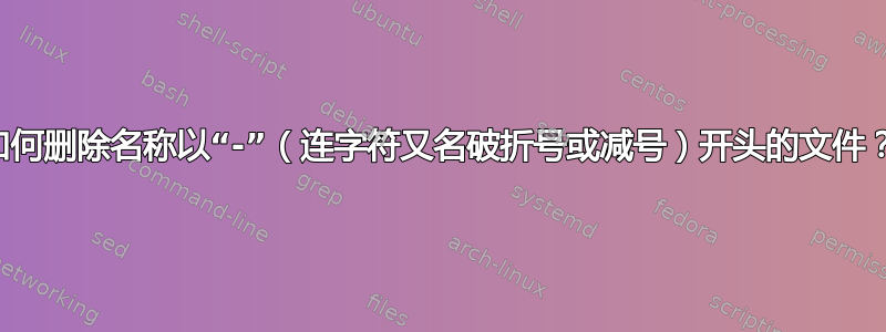 如何删除名称以“-”（连字符又名破折号或减号）开头的文件？