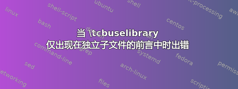 当 \tcbuselibrary 仅出现在独立子文件的前言中时出错