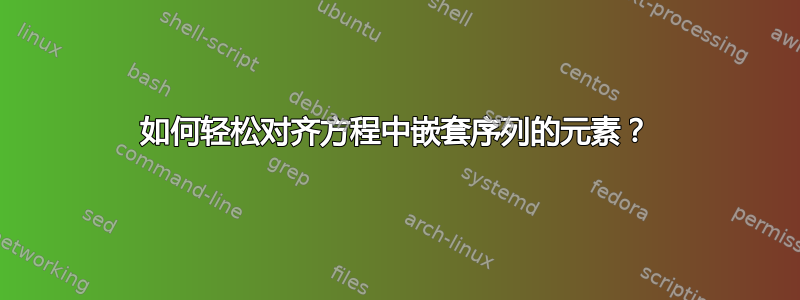 如何轻松对齐方程中嵌套序列的元素？