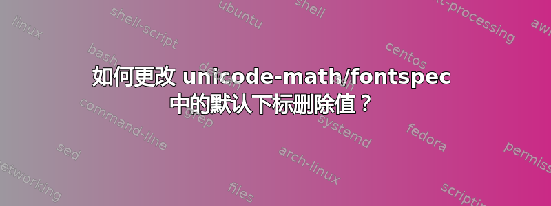 如何更改 unicode-math/fontspec 中的默认下标删除值？