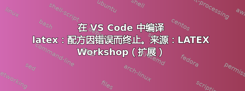 在 VS Code 中编译 latex：配方因错误而终止。来源：LATEX Workshop（扩展）