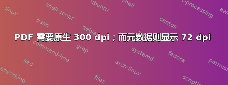 PDF 需要原生 300 dpi；而元数据则显示 72 dpi