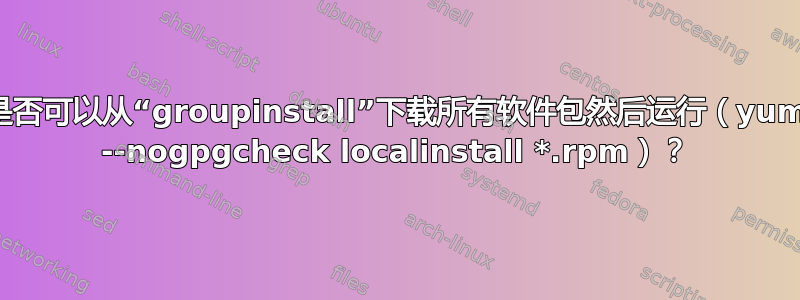 是否可以从“groupinstall”下载所有软件包然后运行（yum --nogpgcheck localinstall *.rpm）？