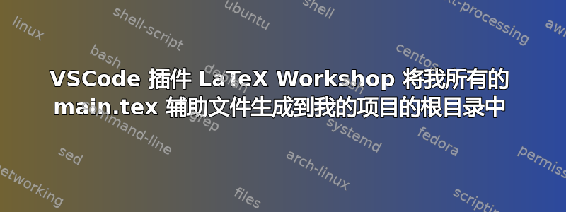 VSCode 插件 LaTeX Workshop 将我所有的 main.tex 辅助文件生成到我的项目的根目录中