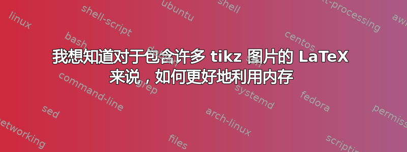 我想知道对于包含许多 tikz 图片的 LaTeX 来说，如何更好地利用内存