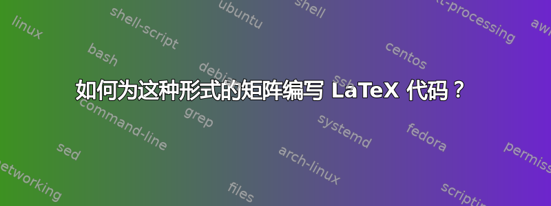 如何为这种形式的矩阵编写 LaTeX 代码？