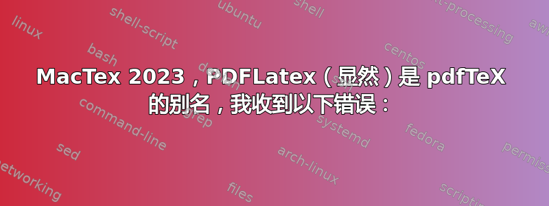 MacTex 2023，PDFLatex（显然）是 pdfTeX 的别名，我收到以下错误：