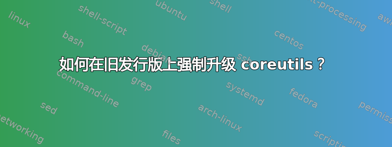 如何在旧发行版上强制升级 coreutils？