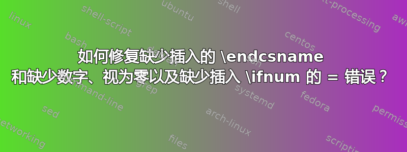 如何修复缺少插入的 \endcsname 和缺少数字、视为零以及缺少插入 \ifnum 的 = 错误？