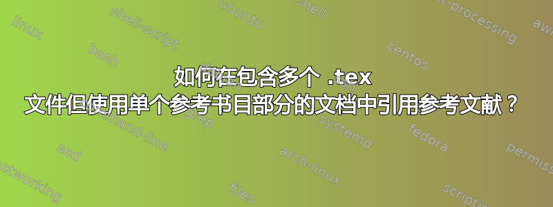 如何在包含多个 .tex 文件但使用单个参考书目部分的文档中引用参考文献？