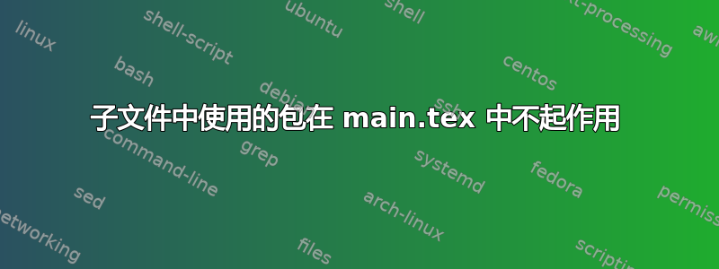 子文件中使用的包在 main.tex 中不起作用