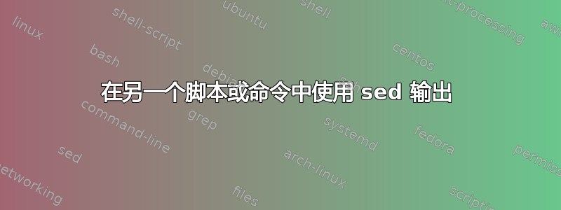 在另一个脚本或命令中使用 sed 输出