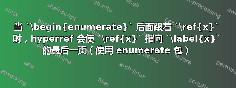 当 `\begin{enumerate}` 后面跟着 `\ref{x}` 时，hyperref 会使 `\ref{x}` 指向 `\label{x}` 的最后一页（使用 enumerate 包）