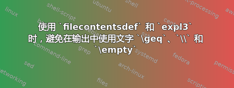 使用 `filecontentsdef` 和 `expl3` 时，避免在输出中使用文字 `\geq`、`\\` 和 `\empty`