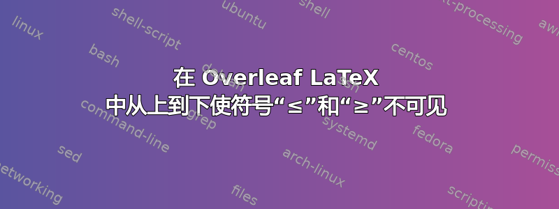 在 Overleaf LaTeX 中从上到下使符号“≤”和“≥”不可见