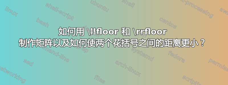 如何用 \llfloor 和 \rrfloor 制作矩阵以及如何使两个花括号之间的距离更小？