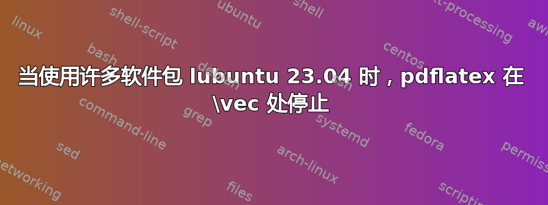 当使用许多软件包 lubuntu 23.04 时，pdflatex 在 \vec 处停止