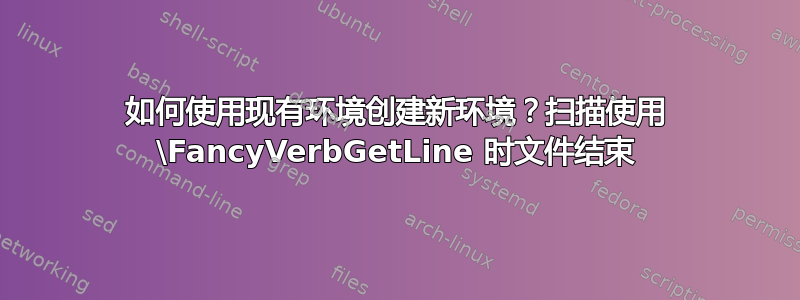 如何使用现有环境创建新环境？扫描使用 \FancyVerbGetLine 时文件结束