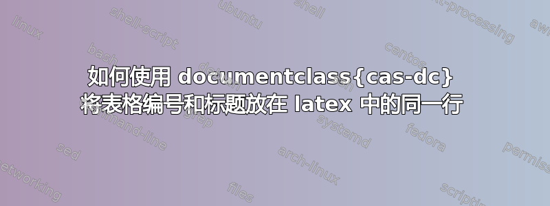 如何使用 documentclass{cas-dc} 将表格编号和标题放在 latex 中的同一行