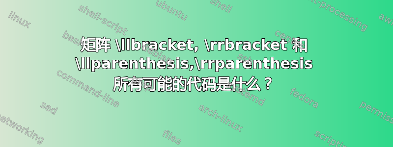 矩阵 \llbracket, \rrbracket 和 \llparenthesis,\rrparenthesis 所有可能的代码是什么？