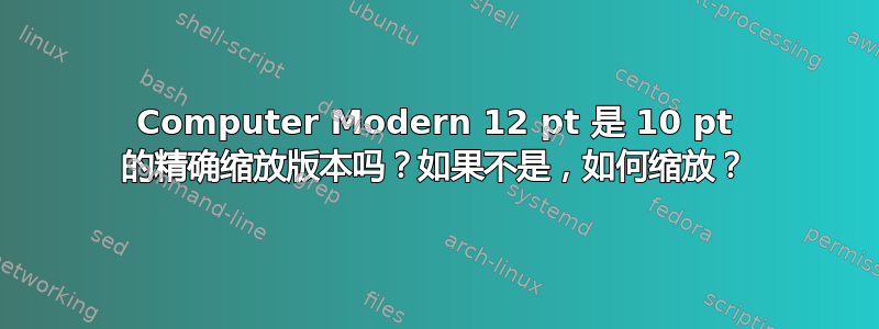 Computer Modern 12 pt 是 10 pt 的精确缩放版本吗？如果不是，如何缩放？