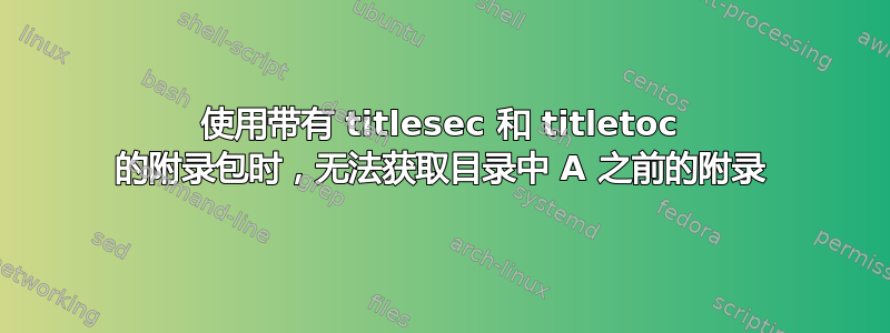 使用带有 titlesec 和 titletoc 的附录包时，无法获取目录中 A 之前的附录