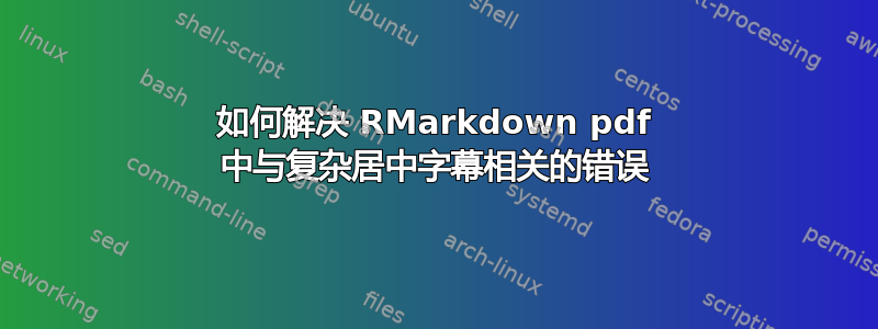 如何解决 RMarkdown pdf 中与复杂居中字幕相关的错误